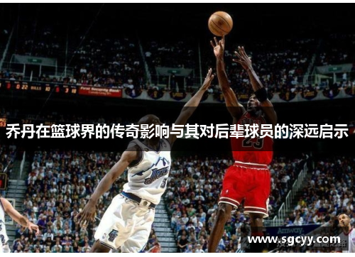 乔丹在篮球界的传奇影响与其对后辈球员的深远启示