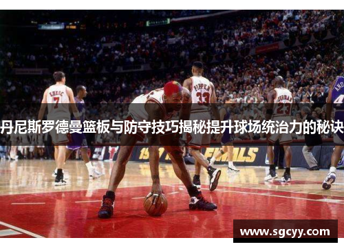 丹尼斯罗德曼篮板与防守技巧揭秘提升球场统治力的秘诀