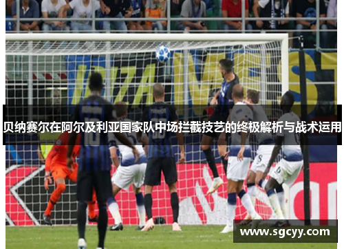 贝纳赛尔在阿尔及利亚国家队中场拦截技艺的终极解析与战术运用