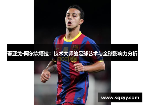 蒂亚戈·阿尔坎塔拉：技术大师的足球艺术与全球影响力分析