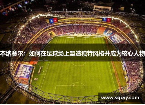 本纳赛尔：如何在足球场上塑造独特风格并成为核心人物