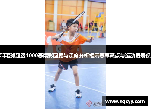 羽毛球超级1000赛精彩回顾与深度分析揭示赛事亮点与运动员表现
