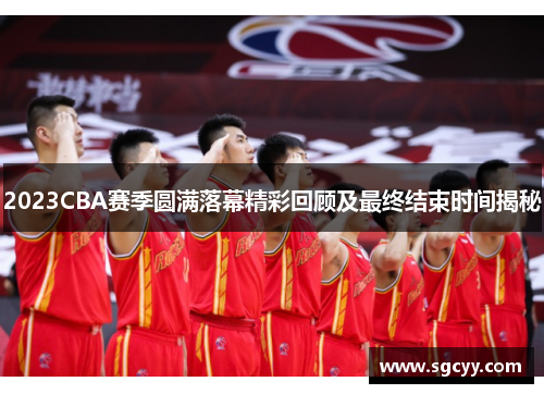 2023CBA赛季圆满落幕精彩回顾及最终结束时间揭秘