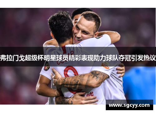 弗拉门戈超级杯明星球员精彩表现助力球队夺冠引发热议 弗拉门戈超级杯明星球员精彩表现助力球队夺冠引发热议