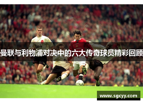 曼联与利物浦对决中的六大传奇球员精彩回顾