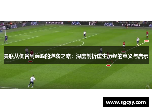 曼联从低谷到巅峰的逆袭之路：深度剖析重生历程的意义与启示